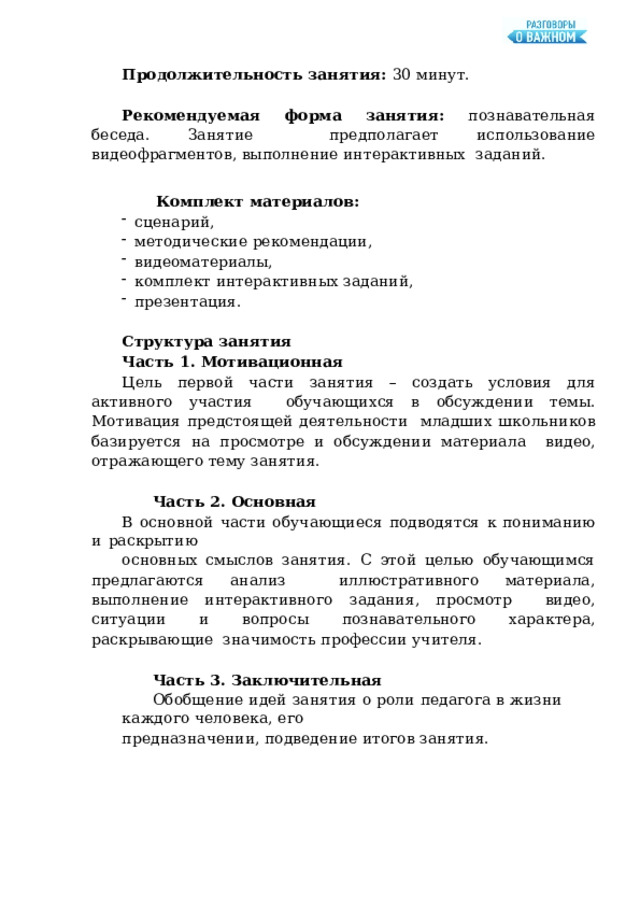 Продолжительность занятия: 30 минут. Рекомендуемая  форма  занятия:  познавательная  беседа. Занятие  предполагает  использование  видеофрагментов,  выполнение  интерактивных  заданий. Комплект  материалов: сценарий, методические  рекомендации, видеоматериалы, комплект  интерактивных заданий, презентация. Структура  занятия Часть  1.  Мотивационная Цель  первой  части занятия  –  создать условия  для  активного  участия  обучающихся в  обсуждении  темы.  Мотивация  предстоящей  деятельности  младших  школьников  базируется  на  просмотре и  обсуждении материала  видео, отражающего  тему  занятия. Часть  2.  Основная В  основной  части  обучающиеся  подводятся  к  пониманию  и  раскрытию основных смыслов занятия. С этой целью обучающимся предлагаются анализ  иллюстративного материала, выполнение интерактивного задания, просмотр  видео,  ситуации и  вопросы  познавательного  характера,  раскрывающие значимость  профессии  учителя. Часть  3.  Заключительная Обобщение  идей  занятия  о  роли  педагога  в  жизни  каждого  человека,  его предназначении,  подведение итогов  занятия. 