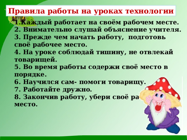 Правила работы на уроках технологии 1.Каждый работает на своём рабочем месте. 2. Внимательно слушай объяснение учителя. 3. Прежде чем начать работу, подготовь своё рабочее место. 4. На уроке соблюдай тишину, не отвлекай товарищей. 5. Во время работы содержи своё место в порядке. 6. Научился сам- помоги товарищу. 7. Работайте дружно. 8. Закончив работу, убери своё рабочее место. 