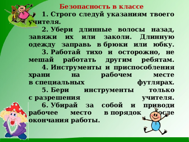 Безопасность в классе        1. Строго следуй указаниям твоего учителя.        2. Убери длинные волосы назад, завяжи их или заколи. Длинную одежду заправь в брюки или юбку.        3. Работай тихо и осторожно, не мешай работать другим ребятам.        4. Инструменты и приспособления храни на рабочем месте в специальных футлярах.        5. Бери инструменты только с разрешения учителя.        6. Убирай за собой и приводи рабочее место в порядок после окончания работы. 