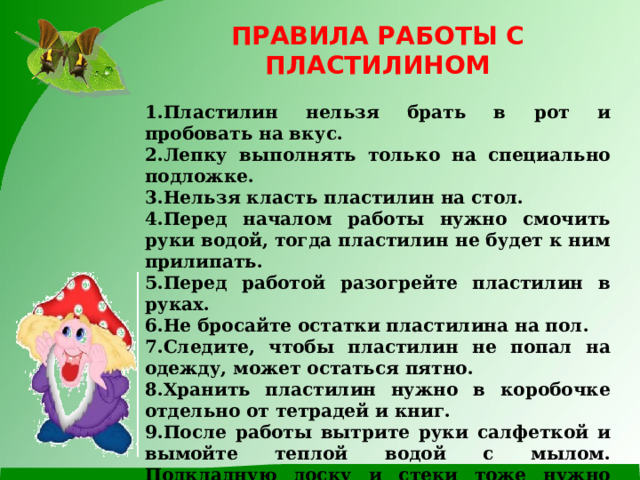 ПРАВИЛА РАБОТЫ С ПЛАСТИЛИНОМ  Пластилин нельзя брать в рот и пробовать на вкус. Лепку выполнять только на специально подложке. Нельзя класть пластилин на стол. Перед началом работы нужно смочить руки водой, тогда пластилин не будет к ним прилипать. Перед работой разогрейте пластилин в руках. Не бросайте остатки пластилина на пол. Следите, чтобы пластилин не попал на одежду, может остаться пятно. Хранить пластилин нужно в коробочке отдельно от тетрадей и книг. После работы вытрите руки салфеткой и вымойте теплой водой с мылом. Подкладную доску и стеки тоже нужно вымыть теплой водой. 