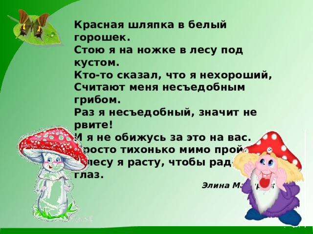 Красная шляпка в белый горошек.  Стою я на ножке в лесу под кустом.  Кто-то сказал, что я нехороший,  Считают меня несъедобным грибом. Раз я несъедобный, значит не рвите!  И я не обижусь за это на вас.  Просто тихонько мимо пройдите.  В лесу я расту, чтобы радовать глаз. Элина Малярова   