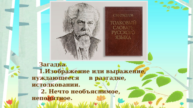Загадка. 1.Изображение или выражение, нуждающееся в разгадке, истолковании.  2. Нечто необъяснимое, непонятное. 
