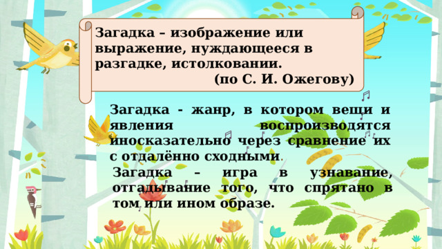 Загадка – изображение или выражение, нуждающееся в разгадке, истолковании. (по С. И. Ожегову) Загадка - жанр, в котором вещи и явления воспроизводятся иносказательно через сравнение их с отдалённо сходными . Загадка – игра в узнавание, отгадывание того, что спрятано в том или ином образе. 