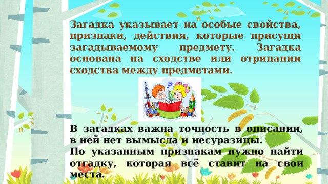 Загадка указывает на особые свойства, признаки, действия, которые присущи загадываемому предмету. Загадка основана на сходстве или отрицании сходства между предметами. В загадках важна точность в описании, в ней нет вымысла и несуразицы. По указанным признакам нужно найти отгадку, которая всё ставит на свои места. 