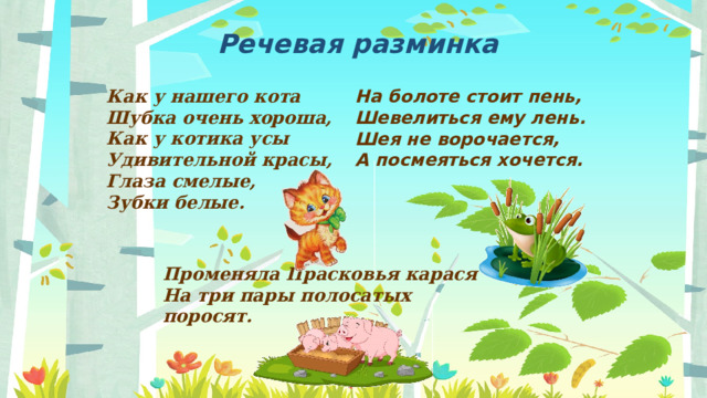 Речевая разминка Как у нашего кота  Шубка очень хороша,  Как у котика усы  Удивительной красы,  Глаза смелые,  Зубки белые. На болоте стоит пень,  Шевелиться ему лень.  Шея не ворочается,  А посмеяться хочется. Променяла Прасковья карася  На три пары полосатых поросят. 