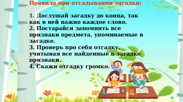 Правила при отгадывании загадки:  1. Дослушай загадку до конца, так как в ней важно каждое слово. 2. Постарайся запомнить все признаки предмета, упоминаемые в загадке. 3. Проверь про себя отгадку, учитывая все найденные в загадке признаки. 4. Скажи отгадку громко. 