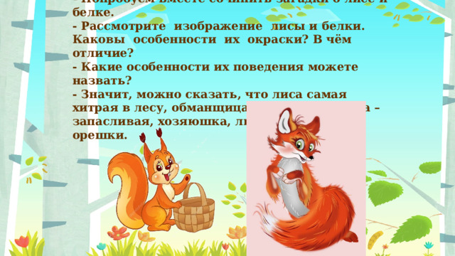 - Попробуем вместе сочинить загадки о лисе и белке.  - Рассмотрите  изображение  лисы и белки.  Каковы  особенности  их  окраски? В чём отличие? - Какие особенности их поведения можете назвать?  - Значит, можно сказать, что лиса самая хитрая в лесу, обманщица, воровка. А белка – запасливая, хозяюшка, любит грибы и орешки.    