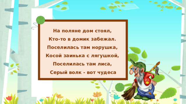 На поляне дом стоял, Кто-то в домик забежал. Поселилась там норушка, Косой заинька с лягушкой, Поселилась там лиса, Серый волк - вот чудеса 