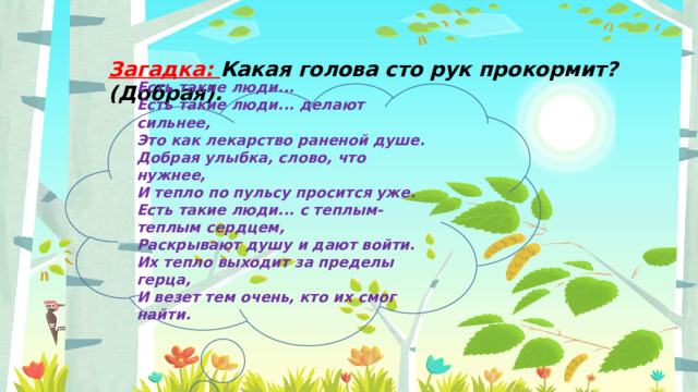 Загадка: Какая голова сто рук прокормит? (Добрая). Есть такие люди... Есть такие люди... делают сильнее,  Это как лекарство раненой душе.  Добрая улыбка, слово, что нужнее,  И тепло по пульсу просится уже.  Есть такие люди... с теплым-теплым сердцем,  Раскрывают душу и дают войти.  Их тепло выходит за пределы герца,  И везет тем очень, кто их смог найти.   