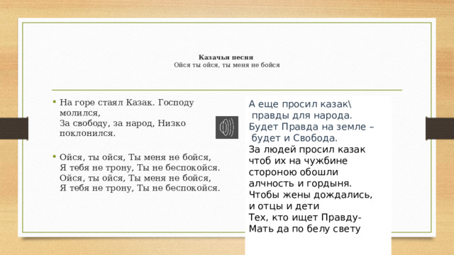   Казачья песня  Ойся ты ойся, ты меня не бойся    На горе стаял Казак. Господу молился,  За свободу, за народ, Низко поклонился.   Ойся, ты ойся, Ты меня не бойся,  Я тебя не трону, Ты не беспокойся.  Ойся, ты ойся, Ты меня не бойся,  Я тебя не трону, Ты не беспокойся.    А еще просил казак\  правды для народа.  Будет Правда на земле –  будет и Свобода. За людей просил казак чтоб их на чужбине  стороною обошли алчность и гордыня.  Чтобы жены дождались, и отцы и дети  Тех, кто ищет Правду- Мать да по белу свету    