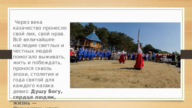  Через века казачество пронесло свой лик, свой нрав. Всё величайшее наследие светлых и честных людей помогало выживать, жить и побеждать, пронося сквозь эпохи, столетия и года святой для каждого казака девиз: Душу Богу, сердце людям, жизнь — Отечеству, честь — никому!  