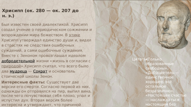 Хрисипп (ок. 280 — ок. 207 до н. э.) Был известен своей диалектикой. Хрисипп создал учение о периодическом сожжении и возрождении мира божеством. В этике Хрисипп утверждал единство души и, видел в страстях не следствия ошибочных суждений, а сами ошибочные суждения. Вместе с Зеноном провозглашал идеалом добродетельной жизни «жизнь в согласии с природой ».Хрисипп считал, что всего было два мудреца — Сократ и основатель стоической школы Зенон. Интересные факты: Существует две версии его смерти. Согласно первой из них, однажды он отправился на пир, выпил вина, после чего почувствовал себя плохо, упал и испустил дух. Вторая версия более интересна и утверждает, что причиной смерти Хрисиппа стал приступ неконтролируемого смеха. Однажды он угостил своего осла вином, и, наблюдая, как животное пытается съесть инжир, разразился хохотом и вскоре умер Цитаты: «Только образованные свободны». «Добродетель — единственное хорошее; всё остальное безразлично». «Настоящее счастье — наслаждаться настоящим без тревожной зависимости от будущего». 