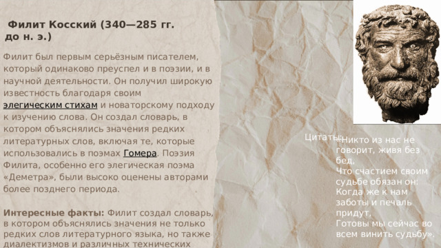  Филит Косский (340—285 гг. до н. э.)  Филит был первым серьёзным писателем, который одинаково преуспел и в поэзии, и в научной деятельности. Он получил широкую известность благодаря своим элегическим стихам и новаторскому подходу к изучению слова. Он создал словарь, в котором объяснялись значения редких литературных слов, включая те, которые использовались в поэмах Гомера . Поэзия Филита, особенно его элегическая поэма «Деметра», были высоко оценены авторами более позднего периода.  Интересные факты: Филит создал словарь, в котором объяснялись значения не только редких слов литературного языка, но также диалектизмов и различных технических терминов. Этот словарь не дошел полностью до наших дней, только отдельные цитаты можно найти в произведениях других писателей. Цитаты: «Никто из нас не говорит, живя без бед, Что счастием своим судьбе обязан он: Когда же к нам заботы и печаль придут, Готовы мы сейчас во всем винить судьбу». 