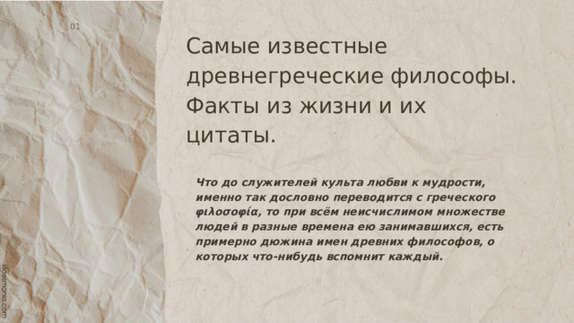Самые известные древнегреческие философы.  Факты из жизни и их цитаты. 01 Что до служителей культа любви к мудрости, именно так дословно переводится с греческого φιλοσοφία, то при всём неисчислимом множестве людей в разные времена ею занимавшихся, есть примерно дюжина имен древних философов, о которых что-нибудь вспомнит каждый. 