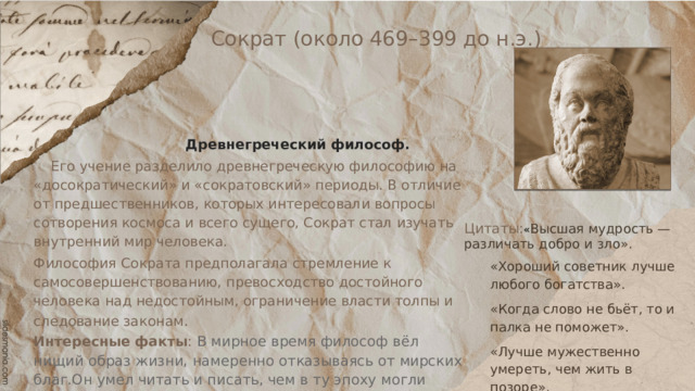 Сократ (около 469–399 до н.э.)  Древнегреческий философ.  Его учение разделило древнегреческую философию на «досократический» и «сократовский» периоды. В отличие от предшественников, которых интересовали вопросы сотворения космоса и всего сущего, Сократ стал изучать внутренний мир человека. Философия Сократа предполагала стремление к самосовершенствованию, превосходство достойного человека над недостойным, ограничение власти толпы и следование законам . Интересные факты : В мирное время философ вёл нищий образ жизни, намеренно отказываясь от мирских благ.Он умел читать и писать, чем в ту эпоху могли похвастать далеко не все. Однако, Сократ не оставил после себя никаких сочинений. Либо он их не писал, либо они просто не сохранились до наших дней. Цитаты: « Высшая мудрость — различать добро и зло». «Хороший советник лучше любого богатства». «Когда слово не бьёт, то и палка не поможет». «Лучше мужественно умереть, чем жить в позоре». 