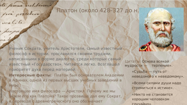 Платон (около 428–327 до н.э.) Ученик Сократа, учитель Аристотеля, самый известный философ в истории, прославился своими трудами, написанными в форме диалогов, среди которых самый известный «Государство». Читается легко. Возглашал приоритет духа перед материей. Интересные факты : Платон был основателем Академии в Афинах, одной из первых высших учебных заведений в мире. Настоящее имя философа — Аристокл. Почему же мы знаем его как Платона? Такое прозвище дал ему Сократ, в переводе с древнегреческого оно обозначает «широкий». Цитаты : Основа всякой мудрости — терпение». «Судьба — путь от неведомого к неведомому». «Всеми силами души надо стремиться к истине». «Никто не становится хорошим человеком случайно». 