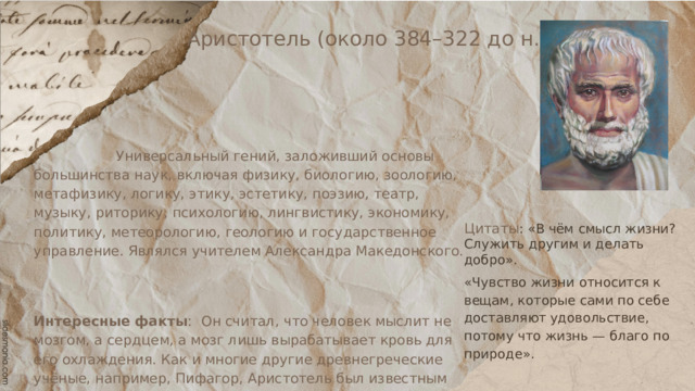 Аристотель (около 384–322 до н.э.)  Универсальный гений, заложивший основы большинства наук, включая физику, биологию, зоологию, метафизику, логику, этику, эстетику, поэзию, театр, музыку, риторику, психологию, лингвистику, экономику, политику, метеорологию, геологию и государственное управление. Являлся учителем Александра Македонского. Интересные факты : Он считал, что человек мыслит не мозгом, а сердцем, а мозг лишь вырабатывает кровь для его охлаждения. Как и многие другие древнегреческие учёные, например, Пифагор, Аристотель был известным атлетом, и он принимал участие в Олимпийских играх Само понятие «политика» было изобретено именно Аристотелем. Цитаты : «В чём смысл жизни? Служить другим и делать добро». «Чувство жизни относится к вещам, которые сами по себе доставляют удовольствие, потому что жизнь — благо по природе». 