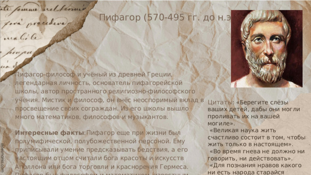 Пифагор (570-495 гг. до н.э.) Пифагор-философ и учёный из древней Греции, легендарная личность, основатель пифагорейской школы, автор пространного религиозно-философского учения. Мистик и философ, он внёс неоспоримый вклад в просвещение своих сограждан. Из его школы вышло много математиков, философов и музыкантов. Интересные факты :Пифагор еще при жизни был полумифической, полубожественной персоной. Ему приписывали умение предсказывать бедствия, а его настоящим отцом считали бога красоты и искусств Аполлона или бога торговли и красноречия Гермеса. Пифагор был философом и математиком, известным своей теоремой о прямоугольном треугольнике. Цитаты : «Берегите слёзы ваших детей, дабы они могли проливать их на вашей могиле».  «Великая наука жить счастливо состоит в том, чтобы жить только в настоящем».  «Во время гнева не должно ни говорить, ни действовать».  «Для познания нравов какого ни есть народа старайся прежде изучить его язык». 