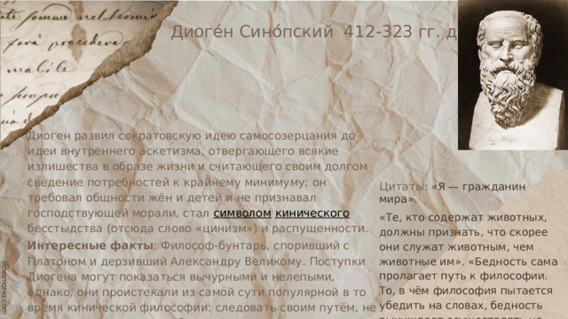 Диоге́н Сино́пский 412-323 гг. до н. э., Диоген развил сократовскую идею самосозерцания до идеи внутреннего аскетизма, отвергающего всякие излишества в образе жизни и считающего своим долгом сведение потребностей к крайнему минимуму; он требовал общности жён и детей и не признавал господствующей морали, стал символом  кинического бесстыдства (отсюда слово «цинизм») и распущенности. Интересные факты : Философ-бунтарь, споривший с Платоном и дерзивший Александру Великому. Поступки Диогена могут показаться вычурными и нелепыми, однако, они проистекали из самой сути популярной в то время кинической философии: следовать своим путём, не поддаваться давлению общества, различать важное и малозначительное. Источник: https://greecemagazine.ru/diogen-sinopskij/ Цитаты : «Я — гражданин мира». «Те, кто содержат животных, должны признать, что скорее они служат животным, чем животные им». «Бедность сама пролагает путь к философии. То, в чём философия пытается убедить на словах, бедность вынуждает осуществлять на деле». 
