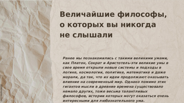 Величайшие философы, о которых вы никогда не слышали   02 Ранее мы познакомились с такими великими умами, как Платон, Сократ и Аристотель-эти великие умы в свое время открыли новые системы и подходы в логике, космологии, политике, математике и даже морали, да так, что их идеи продолжают оказывать влияние на современный мир. Однако помимо этих гигантов мысли в древние времена существовало немало других, тоже весьма талантливых философов, истории которых могут оказаться очень интересными для любознательного ума. 