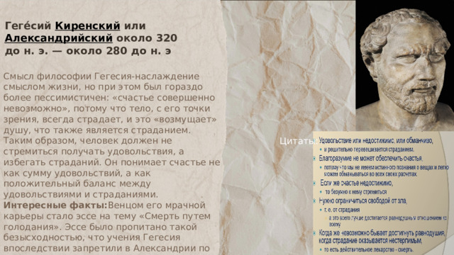 Геге́сий Киренский или Александрийский около 320 до н. э. — около 280 до н. э Смысл философии Гегесия-наслаждение смыслом жизни, но при этом был гораздо более пессимистичен: «счастье совершенно невозможно», потому что тело, с его точки зрения, всегда страдает, и это «возмущает» душу, что также является страданием. Таким образом, человек должен не стремиться получать удовольствия, а избегать страданий. Он понимает счастье не как сумму удовольствий, а как положительный баланс между удовольствиями и страданиями. Интересные факты: Венцом его мрачной карьеры стало эссе на тему «Смерть путем голодания». Эссе было пропитано такой безысходностью, что учения Гегесия впоследствии запретили в Александрии по приказу Птолемея. Цитаты: 