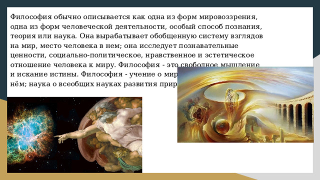 Философия обычно описывается как одна из форм мировоззрения, одна из форм человеческой деятельности, особый способ познания, теория или наука. Она вырабатывает обобщенную систему взглядов на мир, место человека в нем; она исследует познавательные ценности, социально-политическое, нравственное и эстетическое отношение человека к миру. Философия - это свободное мышление и искание истины. Философия - учение о мире, и месте человека в нём; наука о всеобщих науках развития природы, общества. 