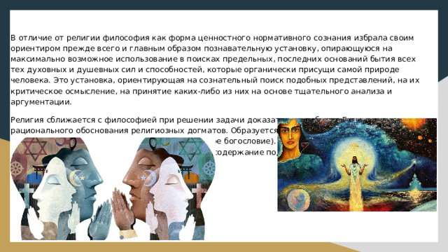 В отличие от религии философия как форма ценностного нормативного сознания избрала своим ориентиром прежде всего и главным образом познавательную установку, опирающуюся на максимально возможное использование в поисках предельных, последних оснований бытия всех тех духовных и душевных сил и способностей, которые органически присущи самой природе человека. Это установка, ориентирующая на сознательный поиск подобных представлений, на их критическое осмысление, на принятие каких-либо из них на основе тщательного анализа и аргументации. Религия сближается с философией при решении задачи доказательства бытия Божия, рационального обоснования религиозных догматов. Образуется особое философское направление - религиозная философия (теология, теоретическое богословие). Существуют различные религиозно-философские доктрины, в которых религиозное содержание подкрепляется философской аргументацией. 