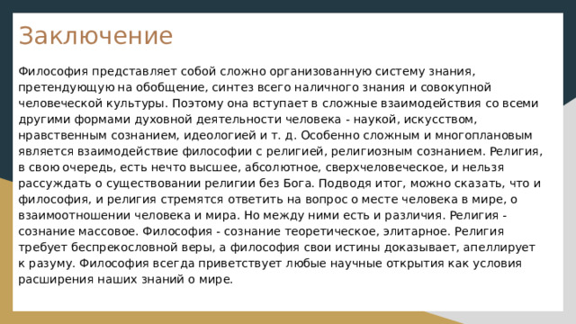 Заключение Философия представляет собой сложно организованную систему знания, претендующую на обобщение, синтез всего наличного знания и совокупной человеческой культуры. Поэтому она вступает в сложные взаимодействия со всеми другими формами духовной деятельности человека - наукой, искусством, нравственным сознанием, идеологией и т. д. Особенно сложным и многоплановым является взаимодействие философии с религией, религиозным сознанием. Религия, в свою очередь, есть нечто высшее, абсолютное, сверхчеловеческое, и нельзя рассуждать о существовании религии без Бога. Подводя итог, можно сказать, что и философия, и религия стремятся ответить на вопрос о месте человека в мире, о взаимоотношении человека и мира. Но между ними есть и различия. Религия - сознание массовое. Философия - сознание теоретическое, элитарное. Религия требует беспрекословной веры, а философия свои истины доказывает, апеллирует к разуму. Философия всегда приветствует любые научные открытия как условия расширения наших знаний о мире. 