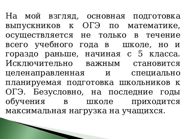 На мой взгляд, основная подготовка выпускников к ОГЭ по математике, осуществляется не только в течение всего учебного года в школе, но и гораздо раньше, начиная с 5 класса. Исключительно важным становится целенаправленная и специально планируемая подготовка школьников к ОГЭ. Безусловно, на последние годы обучения в школе приходится максимальная нагрузка на учащихся. 