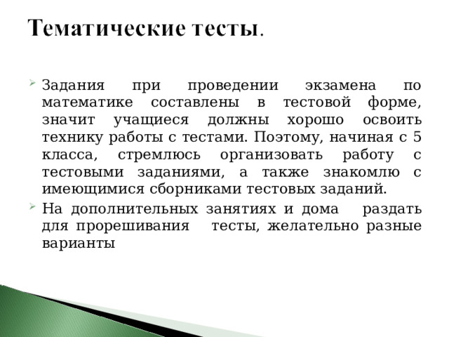 Задания при проведении экзамена по математике составлены в тестовой форме, значит учащиеся должны хорошо освоить технику работы с тестами. Поэтому, начиная с 5 класса, стремлюсь организовать работу с тестовыми заданиями, а также знакомлю с имеющимися сборниками тестовых заданий. На дополнительных занятиях и дома раздать для прорешивания тесты, желательно разные варианты 