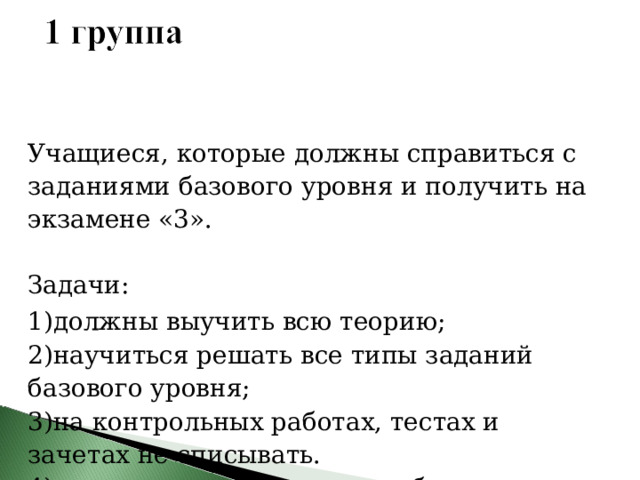 Учащиеся, которые должны справиться с заданиями базового уровня и получить на экзамене «3». Задачи: 1)должны выучить всю теорию; 2)научиться решать все типы заданий базового уровня; 3)на контрольных работах, тестах и зачетах не списывать. 4)если получена «2», то отработать. 