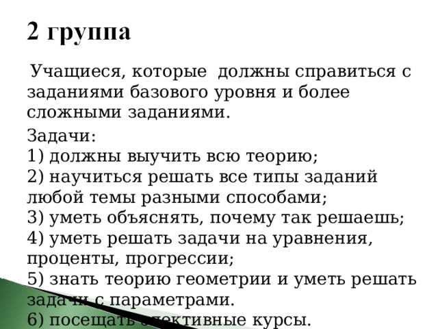  Учащиеся, которые должны справиться с заданиями базового уровня и более сложными заданиями. Задачи: 1) должны выучить всю теорию; 2) научиться решать все типы заданий любой темы разными способами; 3) уметь объяснять, почему так решаешь; 4) уметь решать задачи на уравнения, проценты, прогрессии; 5) знать теорию геометрии и уметь решать задачи с параметрами. 6) посещать элективные курсы. 