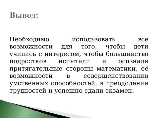 Необходимо использовать все возможности для того, чтобы дети учились с интересом, чтобы большинство подростков испытали и осознали притягательные стороны математики, её возможности в совершенствовании умственных способностей, в преодолении трудностей и успешно сдали экзамен. 