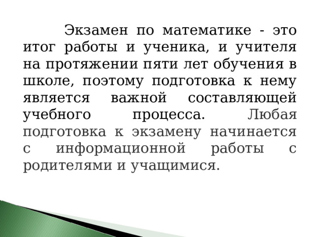  Экзамен по математике - это итог работы и ученика, и учителя на протяжении пяти лет обучения в школе, поэтому подготовка к нему является важной составляющей учебного процесса. Любая подготовка к экзамену начинается с информационной работы с родителями и учащимися.  