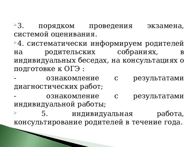 3. порядком проведения экзамена, системой оценивания.  4. систематически информируем родителей на родительских собраниях, в индивидуальных беседах, на консультациях о подготовке к ОГЭ : - ознакомление с результатами диагностических работ; - ознакомление с результатами индивидуальной работы;  5. индивидуальная работа, консультирование родителей в течение года. 