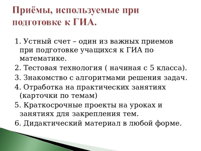 1. Устный счет – один из важных приемов при подготовке учащихся к ГИА по математике. 2. Тестовая технология ( начиная с 5 класса). 3. Знакомство с алгоритмами решения задач. 4. Отработка на практических занятиях (карточки по темам) 5. Краткосрочные проекты на уроках и занятиях для закрепления тем. 6. Дидактический материал в любой форме. 