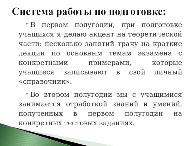 В первом полугодии, при подготовке учащихся я делаю акцент на теоретической части: несколько занятий трачу на краткие лекции по основным темам экзамена с конкретными примерами, которые учащиеся записывают в свой личный «справочник». Во втором полугодии мы с учащимися занимается отработкой знаний и умений, полученных в первом полугодии на конкретных тестовых заданиях. 