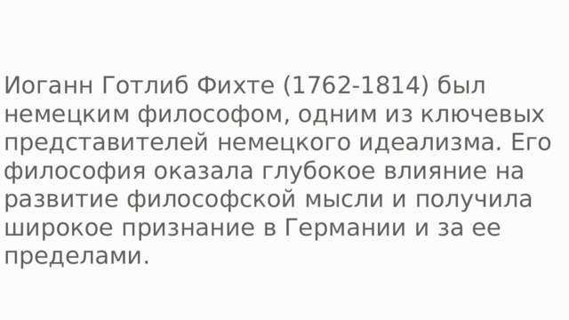 Иоганн Готлиб Фихте (1762-1814) был немецким философом, одним из ключевых представителей немецкого идеализма. Его философия оказала глубокое влияние на развитие философской мысли и получила широкое признание в Германии и за ее пределами. 