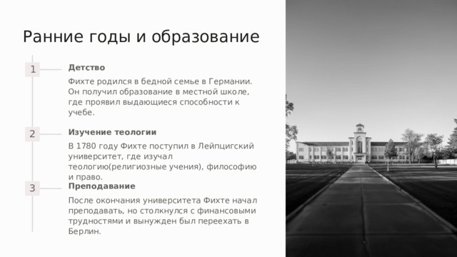 Ранние годы и образование Детство 1 Фихте родился в бедной семье в Германии. Он получил образование в местной школе, где проявил выдающиеся способности к учебе. Изучение теологии 2 В 1780 году Фихте поступил в Лейпцигский университет, где изучал теологию(религиозные учения), философию и право. Преподавание 3 После окончания университета Фихте начал преподавать, но столкнулся с финансовыми трудностями и вынужден был переехать в Берлин. 
