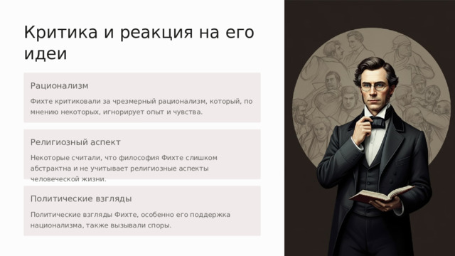 Критика и реакция на его идеи Рационализм Фихте критиковали за чрезмерный рационализм, который, по мнению некоторых, игнорирует опыт и чувства. Религиозный аспект Некоторые считали, что философия Фихте слишком абстрактна и не учитывает религиозные аспекты человеческой жизни. Политические взгляды Политические взгляды Фихте, особенно его поддержка национализма, также вызывали споры. 