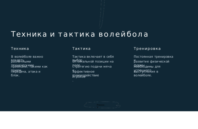 Техника  и  тактика  волейбола Тактика Техника Тренировка В  волейболе  важно  владеть Тактика  включает  в  себя  выбор Постоянная  тренировка  и различными  техническими оптимальной  позиции  на  поле , развитие  физической  формы необходимы  для  успешного приемами ,  такими  как  прием , стратегию  подачи  мяча  и эффективное  взаимодействие выступления  в  волейболе . передача ,  атака  и  блок . игроков . Prezentum 