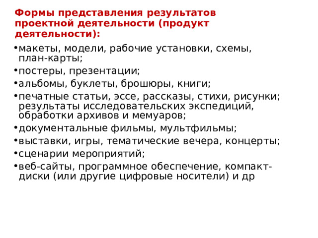 Формы представления результатов проектной деятельности (продукт деятельности): макеты, модели, рабочие установки, схемы, план-карты; постеры, презентации; альбомы, буклеты, брошюры, книги; печатные статьи, эссе, рассказы, стихи, рисунки; результаты исследовательских экспедиций, обработки архивов и мемуаров; документальные фильмы, мультфильмы; выставки, игры, тематические вечера, концерты; сценарии мероприятий; веб-сайты, программное обеспечение, компакт-диски (или другие цифровые носители) и др 