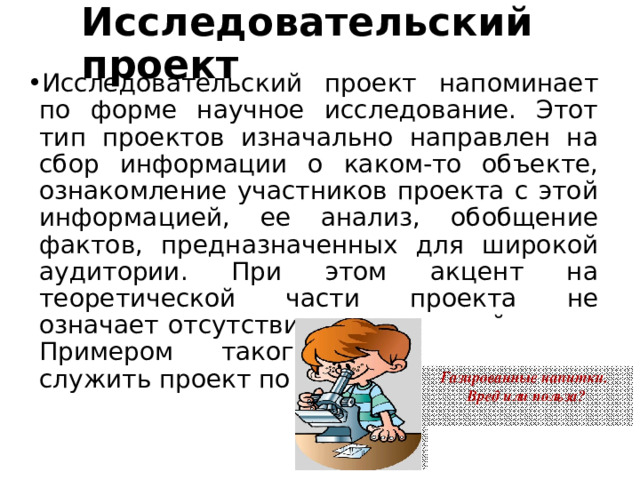 Исследовательский проект Исследовательский проект напоминает по форме научное исследование. Этот тип проектов изначально направлен на сбор информации о каком-то объекте, ознакомление участников проекта с этой информацией, ее анализ, обобщение фактов, предназначенных для широкой аудитории. При этом акцент на теоретической части проекта не означает отсутствия практической части. Примером такого проекта может служить проект по истории 