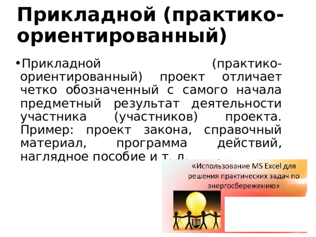 Прикладной (практико-ориентированный) Прикладной (практико-ориентированный) проект отличает четко обозначенный с самого начала предметный результат деятельности участника (участников) проекта. Пример: проект закона, справочный материал, программа действий, наглядное пособие и т. д. 
