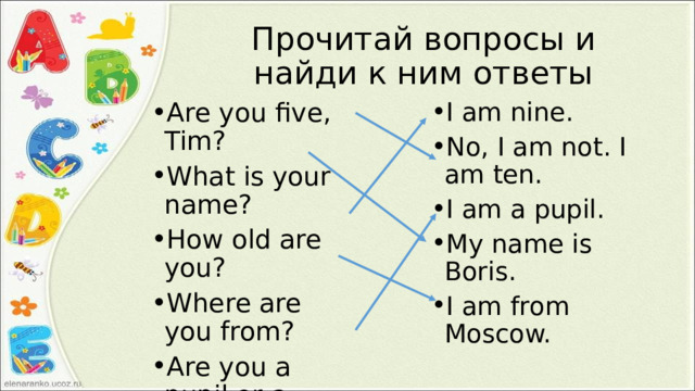 Прочитай вопросы и найди к ним ответы Are you five, Tim? What is your name? How old are you? Where are you from? Are you a pupil or a student? I am nine. No, I am not. I am ten. I am a pupil. My name is Boris. I am from Moscow. 