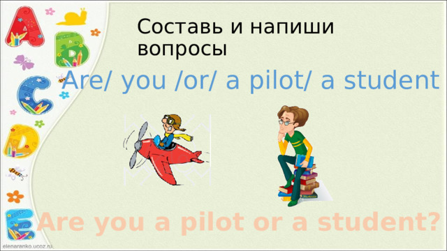 Составь и напиши вопросы Are/ you /or/ a pilot/ a student ? Are you a pilot or a student? 