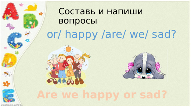 Составь и напиши вопросы or/ happy /are/ we/ sad? Are we happy or sad? 