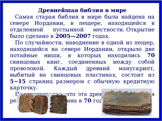 Древнейшая библия в мире Самая старая библия в мире была найдена на севере Иордании, в пещере, находящейся в отдаленной пустынной местности. Открытие было сделано в 2005—2007 годах. По случайности, наводнение в одной из пещер, находящейся на севере Иордании, открыло две потайные ниши, в которых находились 70 свинцовых книг, соединенных между собой проволокой. Каждый древний манускрипт, выбитый на свинцовых пластинах, состоит из 5−15 страниц размером с обычную кредитную карточку. Предполагается, что эта древняя христианская реликвия была создана в 70 году н. э. 