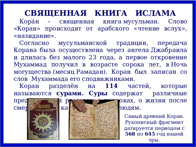 СВЯЩЕННАЯ КНИГА ИСЛАМА Кора́н – священная книга мусульман. Слово «Коран» происходит от арабского «чтение вслух», «назидание» .  Согласно мусульманской традиции, передача Корана была осуществлена через ангела Джабраила и длилась без малого 23 года, а первое откровение Мухаммад получил в возрасте сорока лет, в Ночь могущества (месяц Рамадан). Коран был записан со слов  Мухаммада его сподвижниками. Коран разделён на 114 частей, которые называются сурами. Суры содержат различные предписания и рассказы о пророках, о жизни после смерти, о том, как следует жить людям. Самый древний Коран. Рукописный фрагмент датируется периодом с 568 по 645 год нашей эры . 