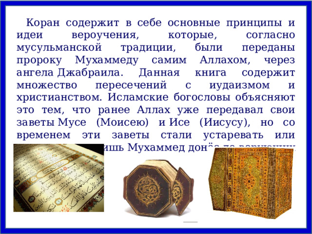 Коран содержит в себе основные принципы и идеи вероучения, которые, согласно мусульманской традиции, были переданы пророку Мухаммеду самим Аллахом, через ангела Джабраила. Данная книга содержит множество пересечений с иудаизмом и христианством. Исламские богословы объясняют это тем, что ранее Аллах уже передавал свои заветы Мусе (Моисею) и Исе (Иисусу), но со временем эти заветы стали устаревать или искажаться и лишь Мухаммед донёс до верующих истинную веру. 